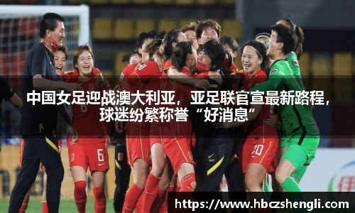 中国女足迎战澳大利亚，亚足联官宣最新路程，球迷纷繁称誉“好消息”
